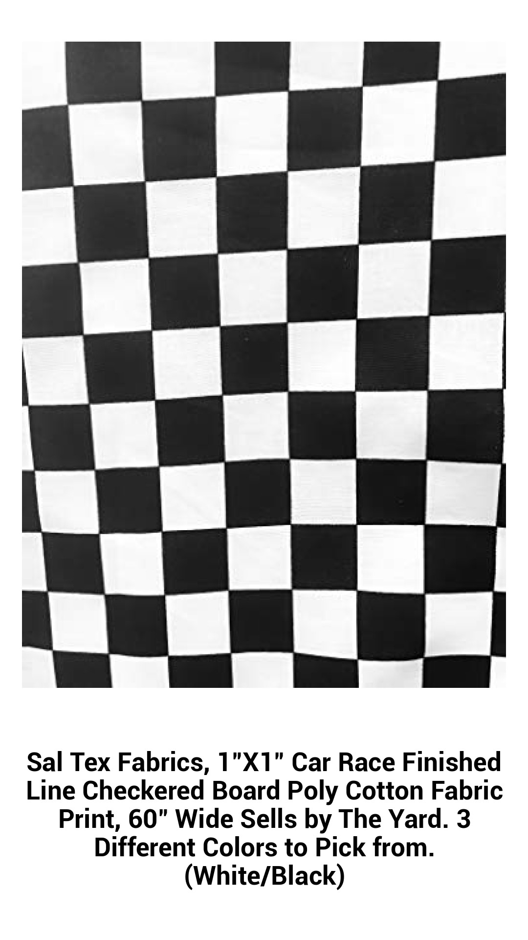 Sal Tex Fabrics, 1"X1" Car Race Finished Line Checkered Board Poly Cotton Fabric Print, 60" Wide Sells by The Yard. 3 Different Colors to Pick from. (White/Black) Sal Tex Fabrics, 1"X1" Car Race Finished Line Checkered Board Poly Cotton Fabric Print, 60" Wide Sells by The Yard. 3 Different Colors to Pick from. (White/Black)